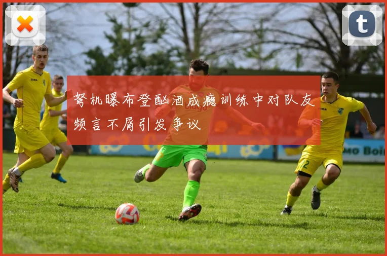 弩机曝布登酗酒成瘾训练中对队友频言不屑引发争议