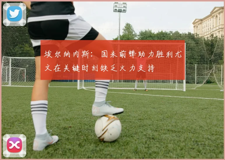 埃尔纳内斯：国米前锋助力胜利尤文在关键时刻缺乏火力支持