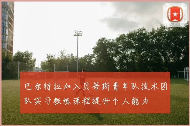 巴尔特拉加入贝蒂斯青年队技术团队实习教练课程提升个人能力