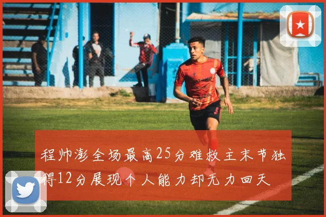 程帅澎全场最高25分难救主末节独得12分展现个人能力却无力回天