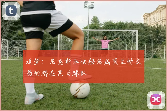 追梦：尼克斯和快船或成莫兰特交易的潜在黑马球队