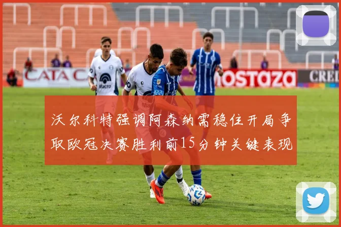 沃尔科特强调阿森纳需稳住开局争取欧冠决赛胜利前15分钟关键表现