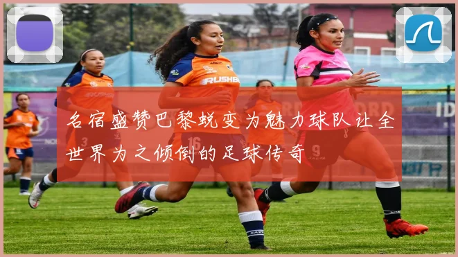 名宿盛赞巴黎蜕变为魅力球队让全世界为之倾倒的足球传奇